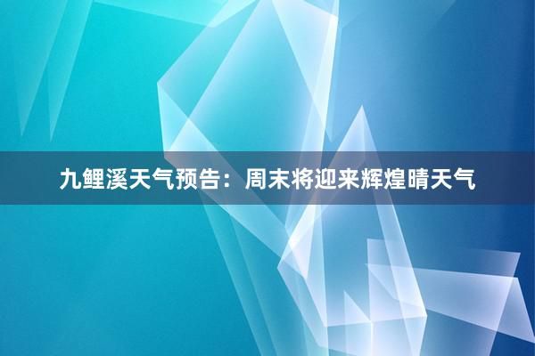 九鲤溪天气预告：周末将迎来辉煌晴天气